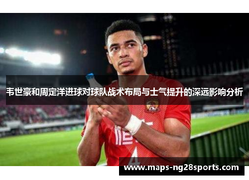 韦世豪和周定洋进球对球队战术布局与士气提升的深远影响分析 韦世豪和周定洋进球对球队战术布局与士气提升的深远影响分析