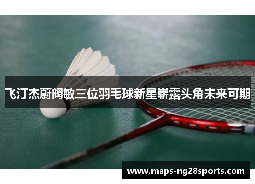 飞汀杰蔚阀敏三位羽毛球新星崭露头角未来可期 飞汀杰蔚阀敏三位羽毛球新星崭露头角未来可期