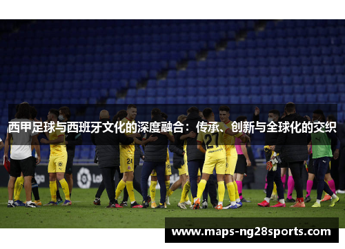 西甲足球与西班牙文化的深度融合：传承、创新与全球化的交织