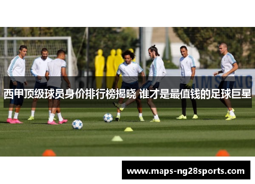西甲顶级球员身价排行榜揭晓 谁才是最值钱的足球巨星