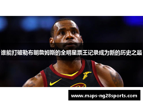 谁能打破勒布朗詹姆斯的全明星票王记录成为新的历史之最
