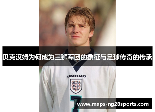 贝克汉姆为何成为三狮军团的象征与足球传奇的传承